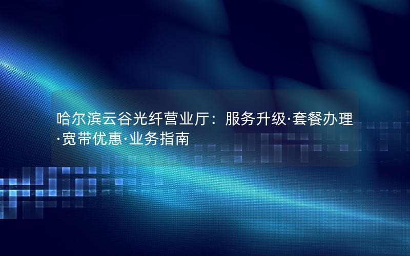 哈尔滨云谷光纤营业厅：服务升级·套餐办理·宽带优惠·业务指南