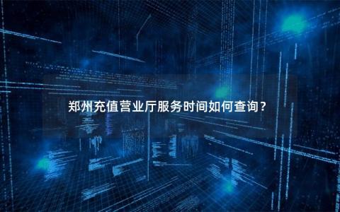郑州充值营业厅服务时间如何查询？