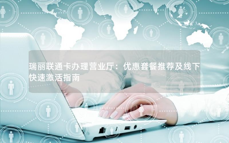 瑞丽联通卡办理营业厅：优惠套餐推荐及线下快速激活指南