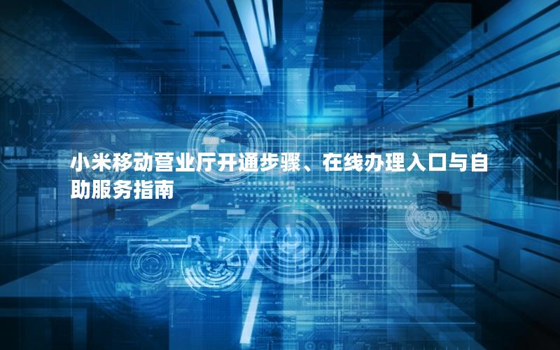小米移动营业厅开通步骤、在线办理入口与自助服务指南