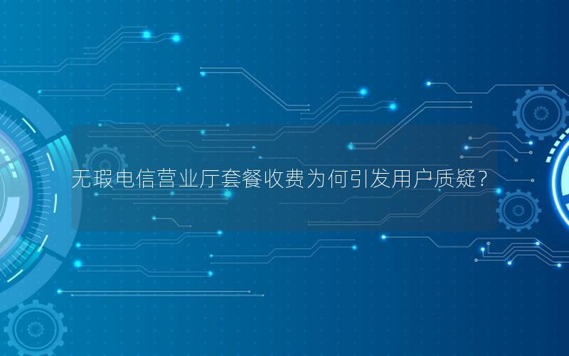 无瑕电信营业厅套餐收费为何引发用户质疑？