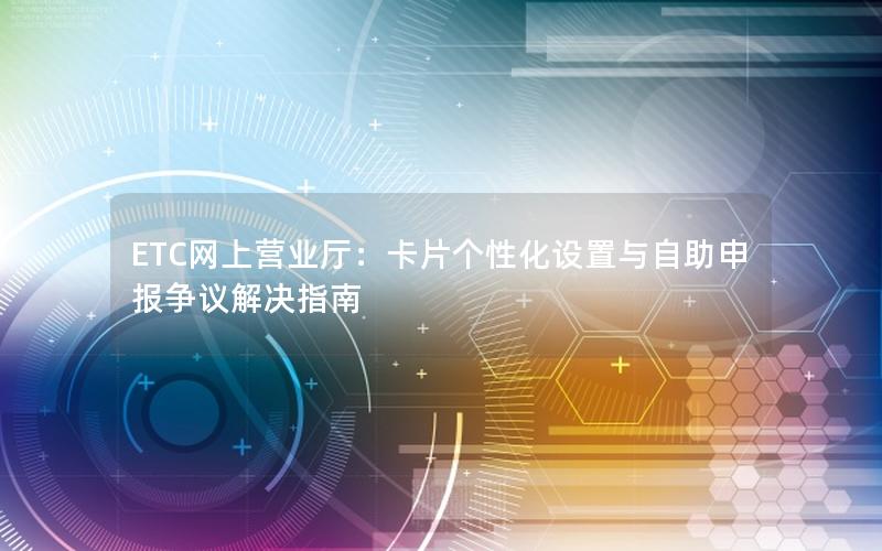 ETC网上营业厅：卡片个性化设置与自助申报争议解决指南
