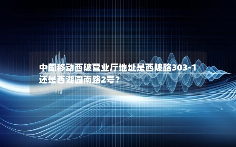 中国移动西陂营业厅地址是西陂路303-1还是西湖园南路2号？