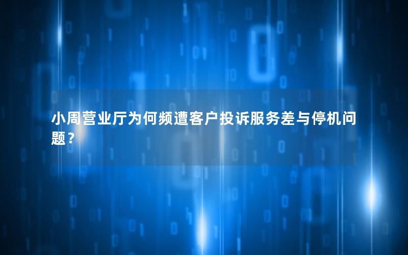 小周营业厅为何频遭客户投诉服务差与停机问题？