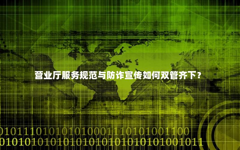 营业厅服务规范与防诈宣传如何双管齐下？