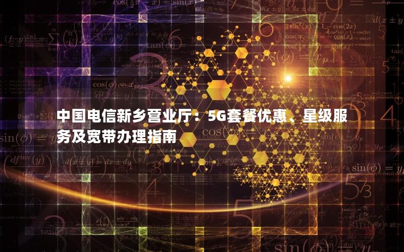 中国电信新乡营业厅：5G套餐优惠、星级服务及宽带办理指南