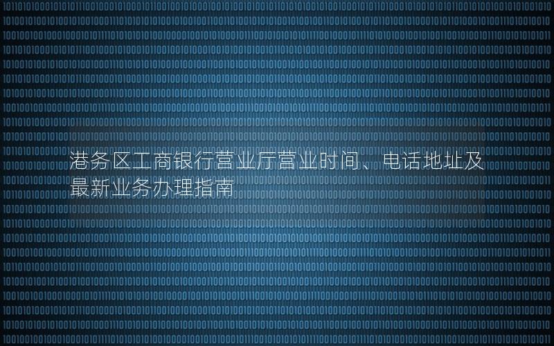 港务区工商银行营业厅营业时间、电话地址及最新业务办理指南