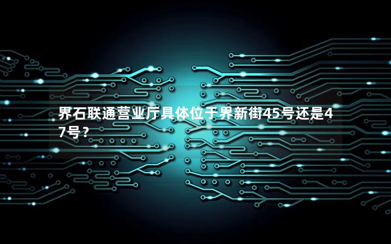 界石联通营业厅具体位于界新街45号还是47号？