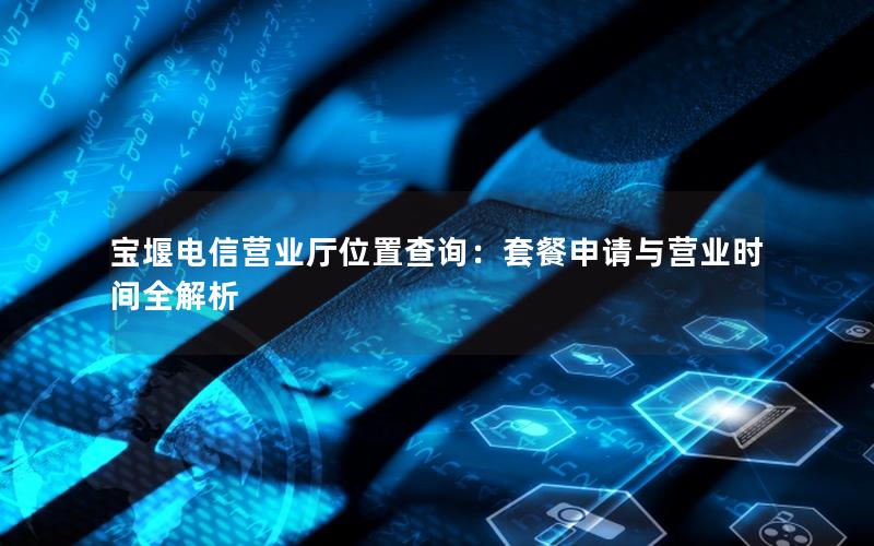 宝堰电信营业厅位置查询：套餐申请与营业时间全解析