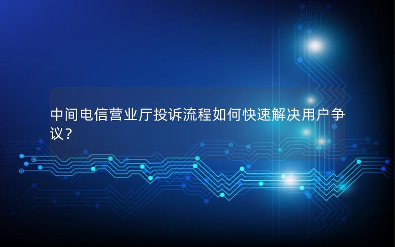 中间电信营业厅投诉流程如何快速解决用户争议？