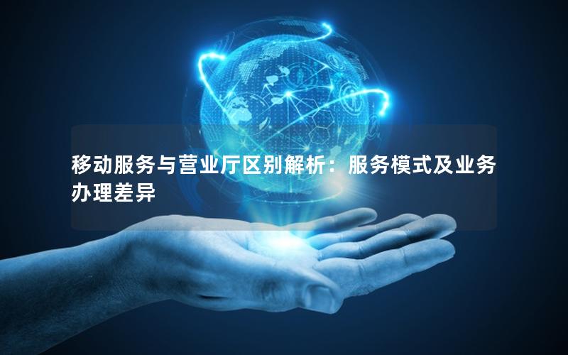 移动服务与营业厅区别解析：服务模式及业务办理差异