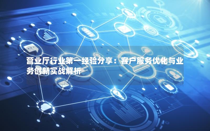 营业厅行业第一经验分享：客户服务优化与业务创新实战解析