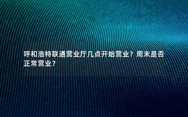 呼和浩特联通营业厅几点开始营业？周末是否正常营业？