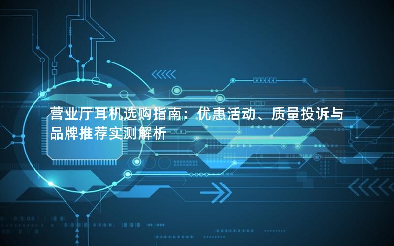 营业厅耳机选购指南：优惠活动、质量投诉与品牌推荐实测解析