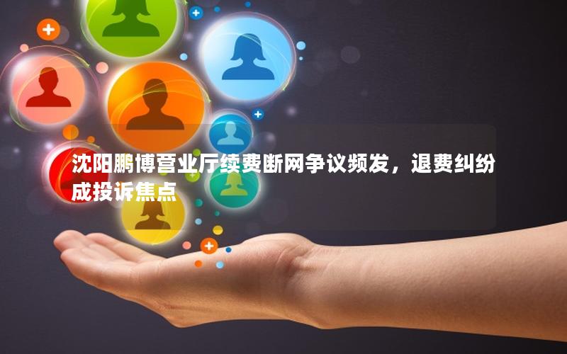 沈阳鹏博营业厅续费断网争议频发，退费纠纷成投诉焦点
