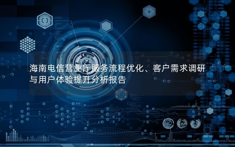 海南电信营业厅服务流程优化、客户需求调研与用户体验提升分析报告