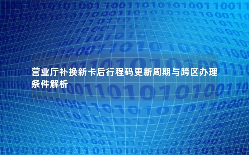 营业厅补换新卡后行程码更新周期与跨区办理条件解析