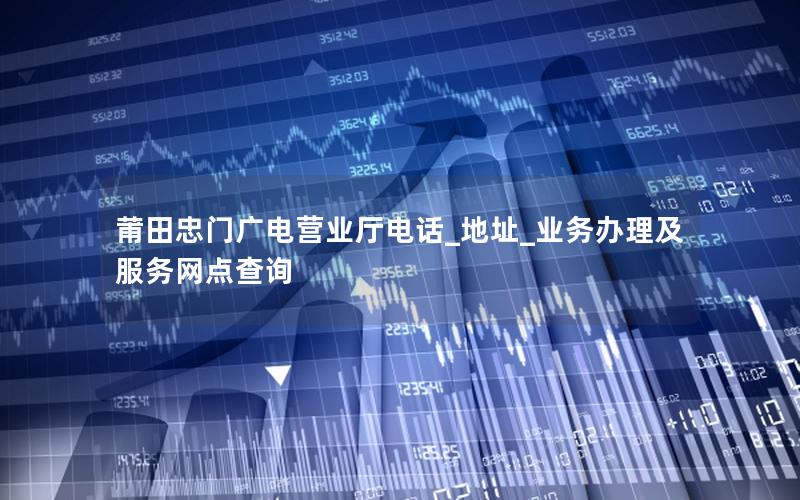 莆田忠门广电营业厅电话_地址_业务办理及服务网点查询