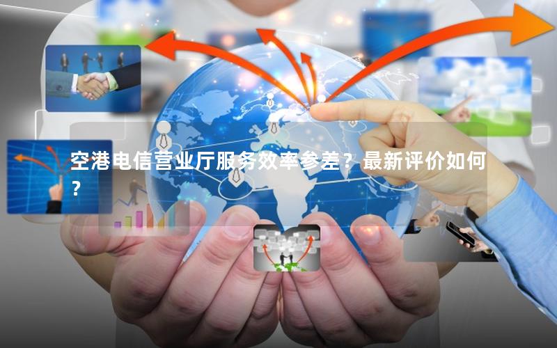 空港电信营业厅服务效率参差？最新评价如何？