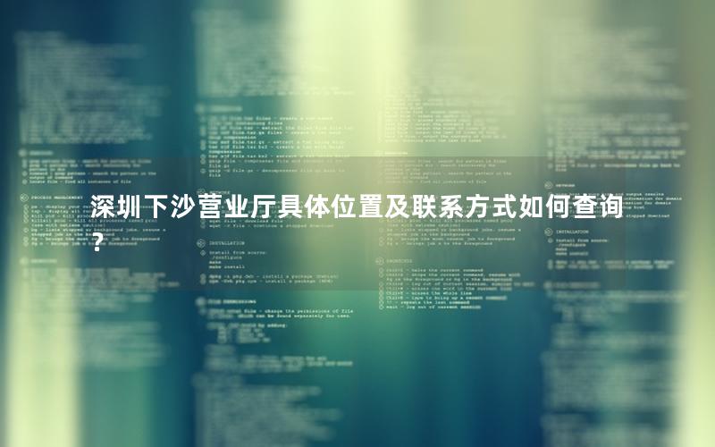 深圳下沙营业厅具体位置及联系方式如何查询？