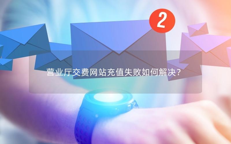 营业厅交费网站充值失败如何解决？