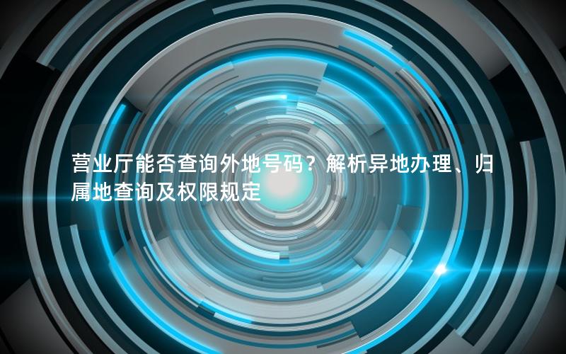 营业厅能否查询外地号码？解析异地办理、归属地查询及权限规定