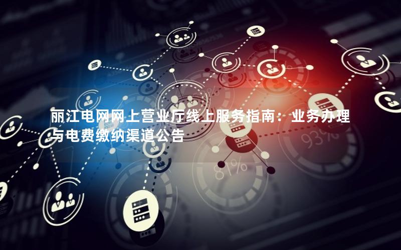 丽江电网网上营业厅线上服务指南：业务办理与电费缴纳渠道公告