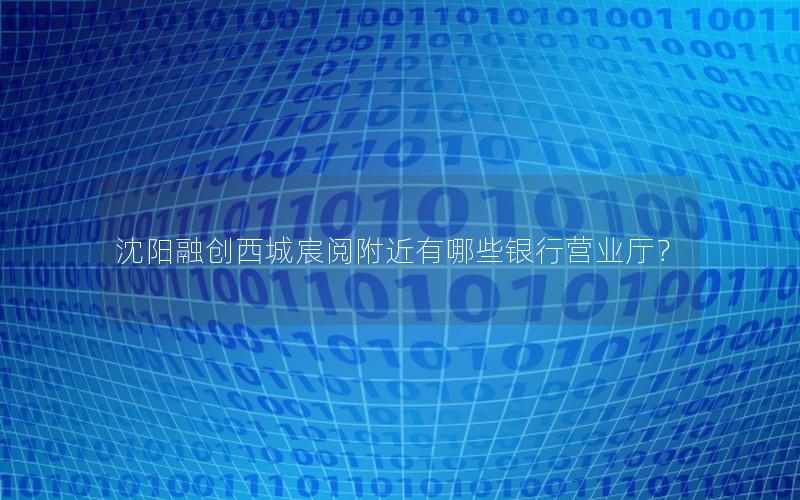 沈阳融创西城宸阅附近有哪些银行营业厅？