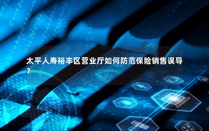 太平人寿裕丰区营业厅如何防范保险销售误导？