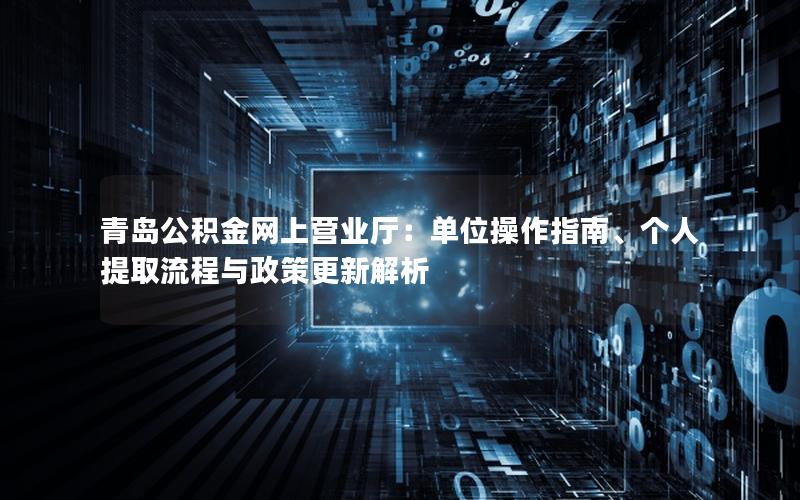 青岛公积金网上营业厅：单位操作指南、个人提取流程与政策更新解析