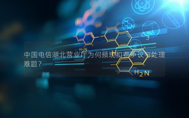 中国电信湖北营业厅为何频现扣费争议与处理难题？