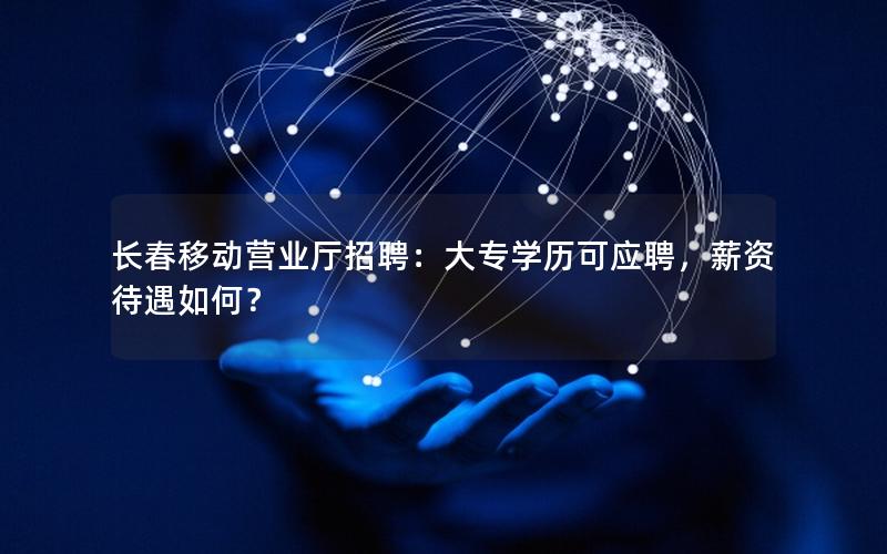 长春移动营业厅招聘：大专学历可应聘，薪资待遇如何？