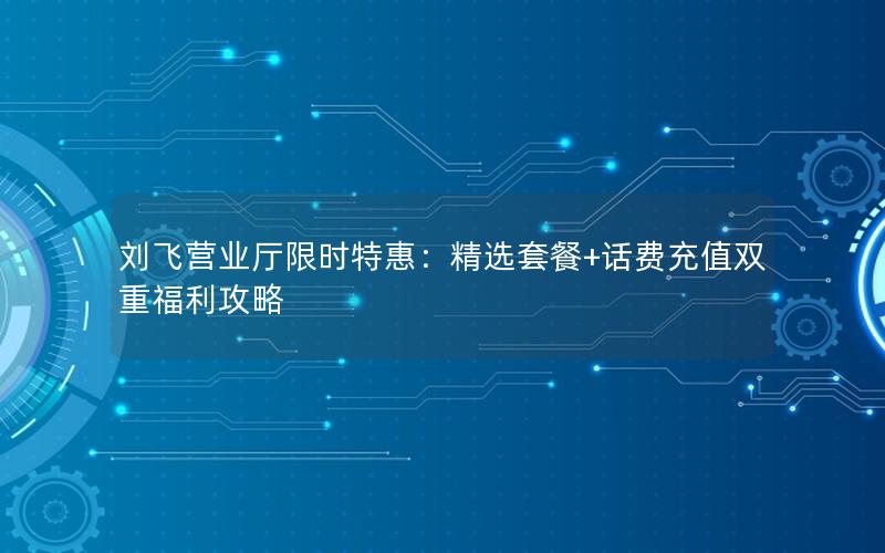 刘飞营业厅限时特惠：精选套餐+话费充值双重福利攻略