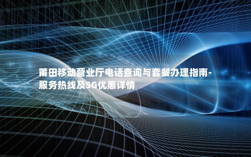 莆田移动营业厅电话查询与套餐办理指南-服务热线及5G优惠详情