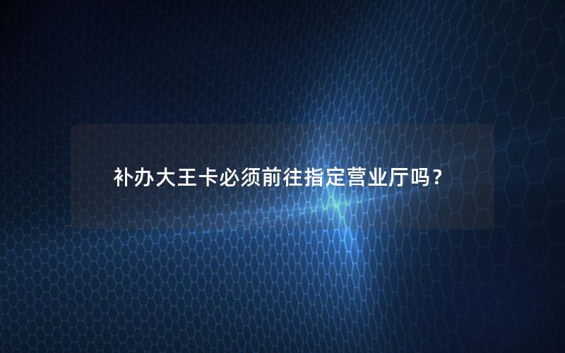 补办大王卡必须前往指定营业厅吗？