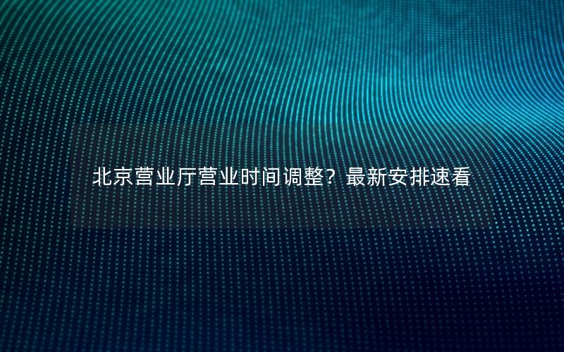 北京营业厅营业时间调整？最新安排速看