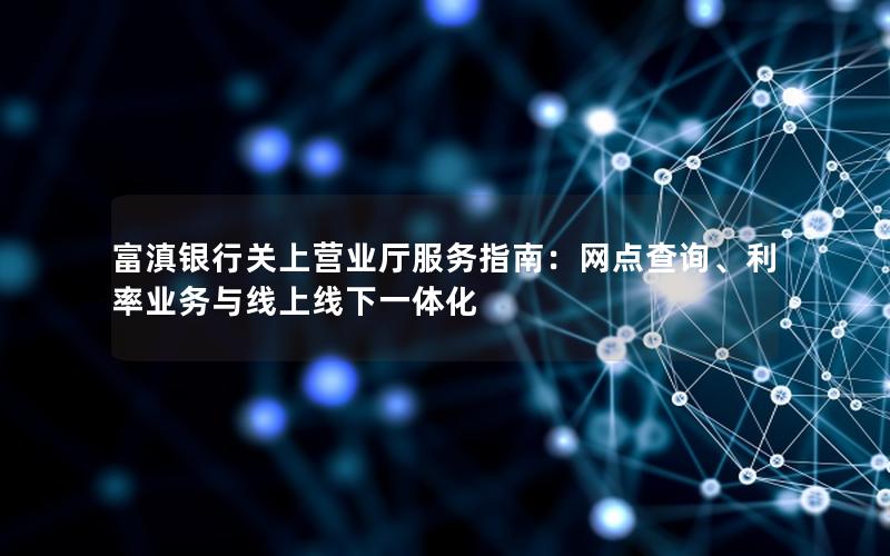 富滇银行关上营业厅服务指南：网点查询、利率业务与线上线下一体化