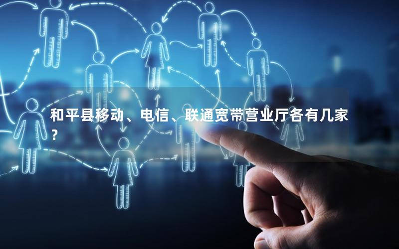 和平县移动、电信、联通宽带营业厅各有几家？