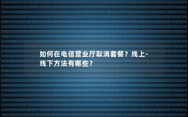 如何在电信营业厅取消套餐？线上-线下方法有哪些？
