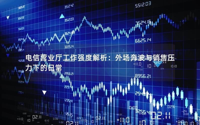 电信营业厅工作强度解析：外场奔波与销售压力下的日常