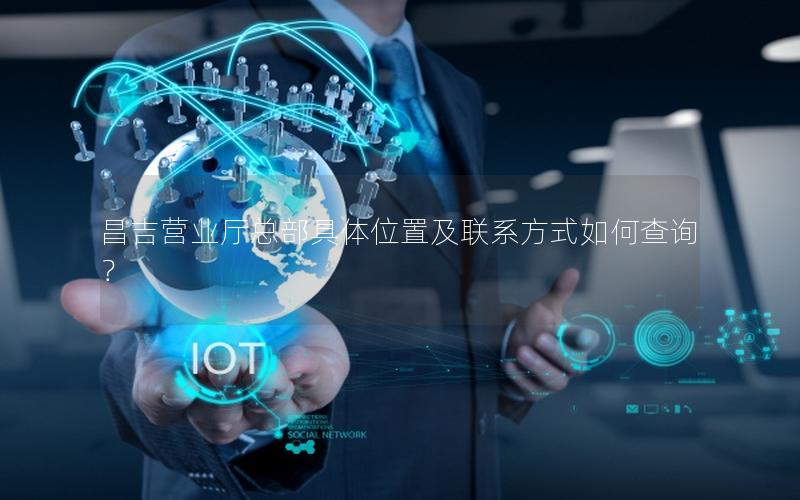 昌吉营业厅总部具体位置及联系方式如何查询？