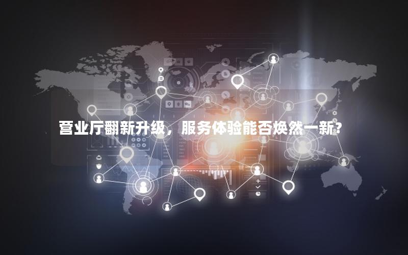 营业厅翻新升级，服务体验能否焕然一新？