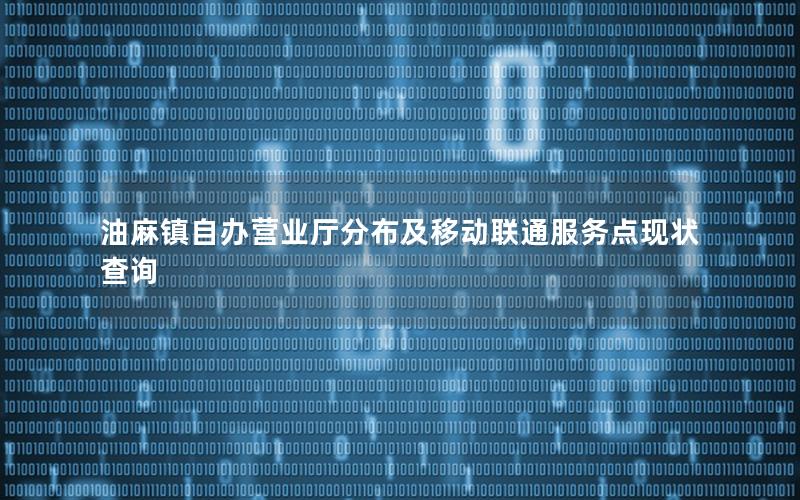 油麻镇自办营业厅分布及移动联通服务点现状查询