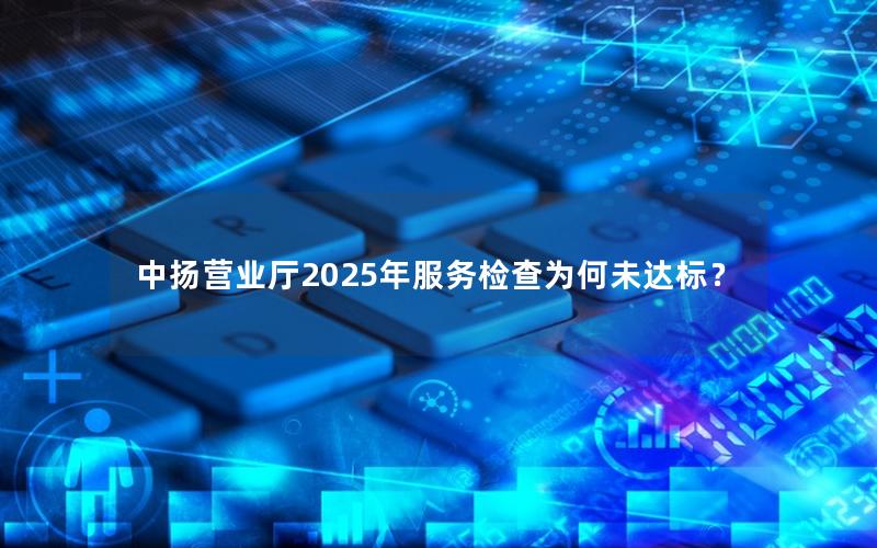 中扬营业厅2025年服务检查为何未达标？