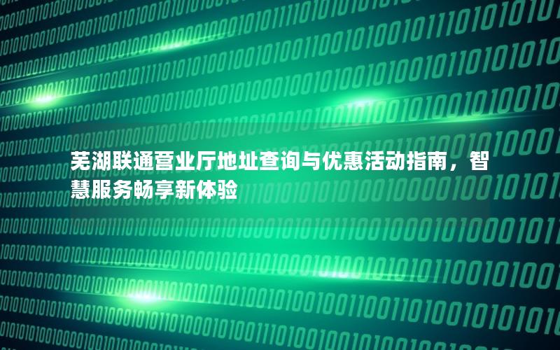 芜湖联通营业厅地址查询与优惠活动指南，智慧服务畅享新体验