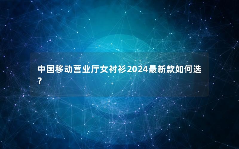 中国移动营业厅女衬衫2024最新款如何选？