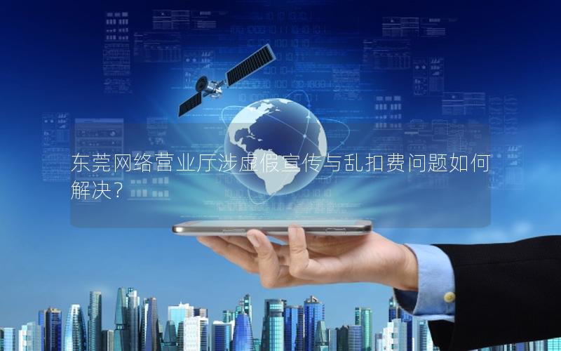 东莞网络营业厅涉虚假宣传与乱扣费问题如何解决？