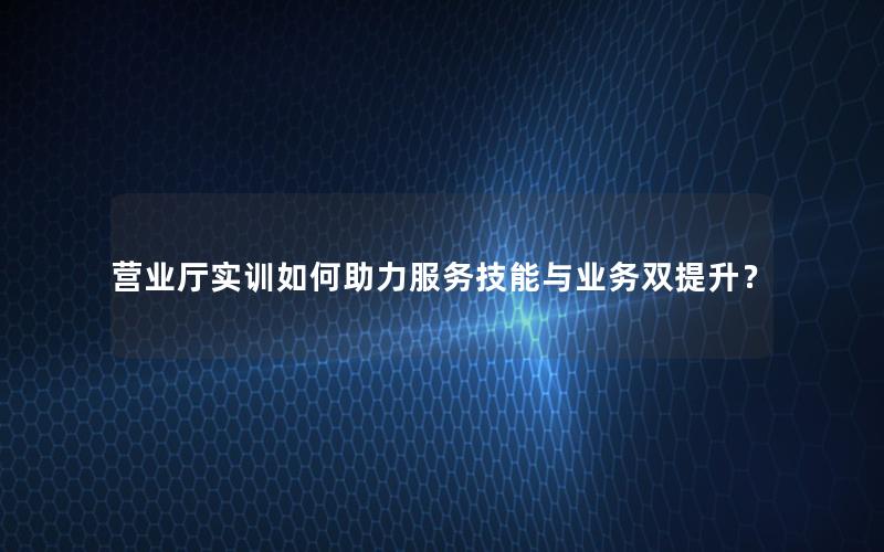 营业厅实训如何助力服务技能与业务双提升？
