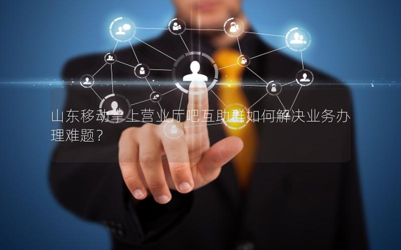 山东移动掌上营业厅吧互助群如何解决业务办理难题？