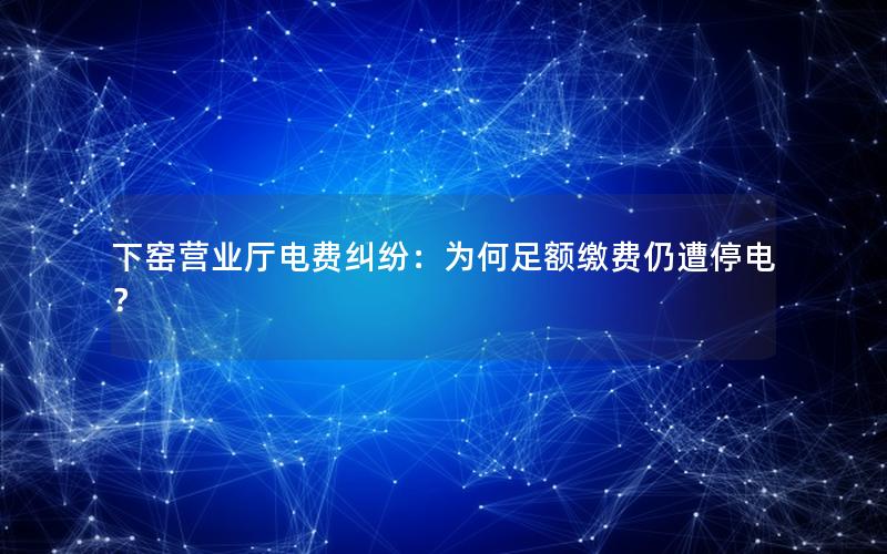下窑营业厅电费纠纷：为何足额缴费仍遭停电？